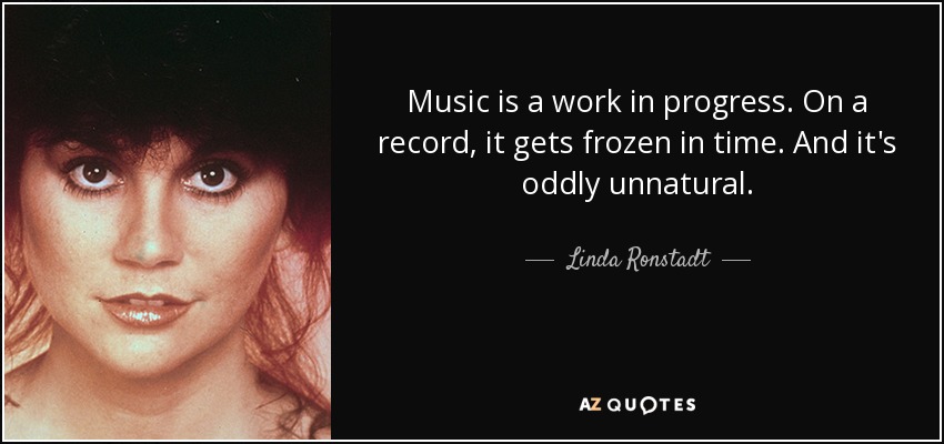 Music is a work in progress. On a record, it gets frozen in time. And it's oddly unnatural. - Linda Ronstadt