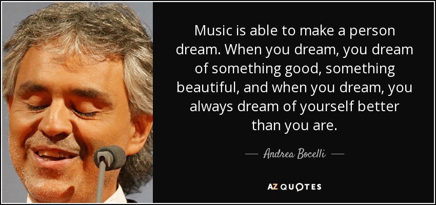 Music is able to make a person dream. When you dream, you dream of something good, something beautiful, and when you dream, you always dream of yourself better than you are. - Andrea Bocelli