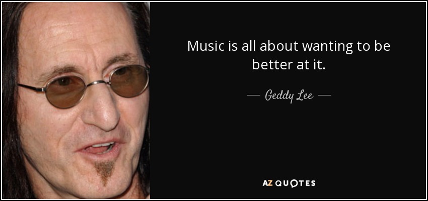 Music is all about wanting to be better at it. - Geddy Lee