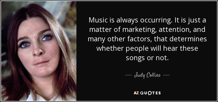 Music is always occurring. It is just a matter of marketing, attention, and many other factors, that determines whether people will hear these songs or not. - Judy Collins