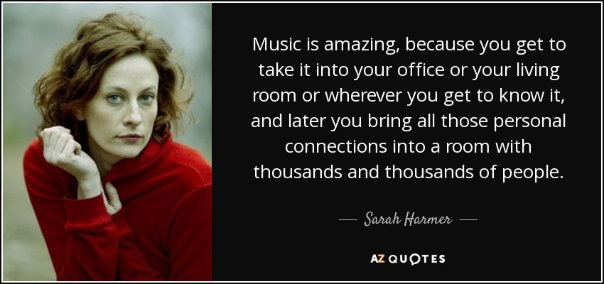 Music is amazing, because you get to take it into your office or your living room or wherever you get to know it, and later you bring all those personal connections into a room with thousands and thousands of people. - Sarah Harmer