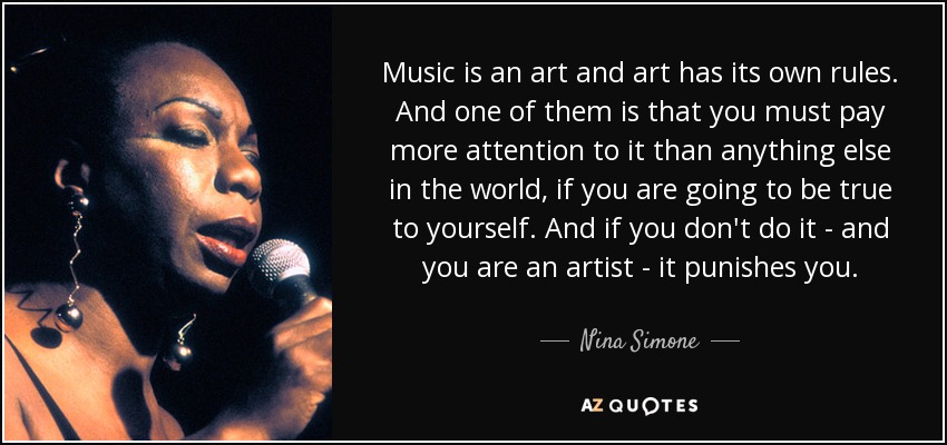 Music is an art and art has its own rules. And one of them is that you must pay more attention to it than anything else in the world, if you are going to be true to yourself. And if you don't do it - and you are an artist - it punishes you. - Nina Simone