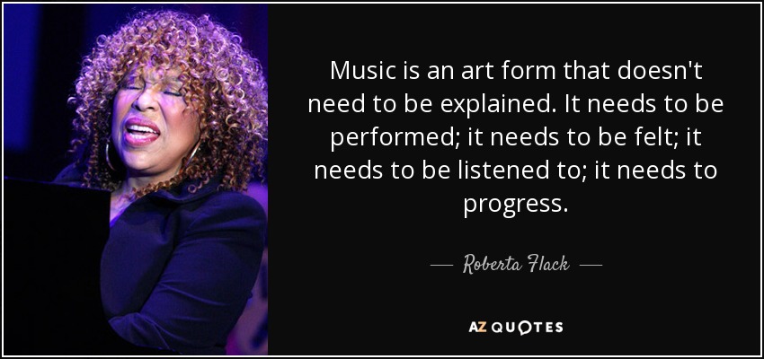 Music is an art form that doesn't need to be explained. It needs to be performed; it needs to be felt; it needs to be listened to; it needs to progress. - Roberta Flack