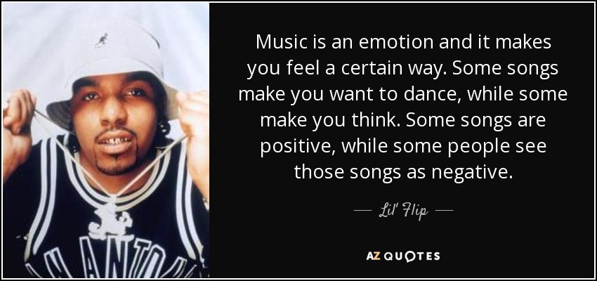 Music is an emotion and it makes you feel a certain way. Some songs make you want to dance, while some make you think. Some songs are positive, while some people see those songs as negative. - Lil' Flip