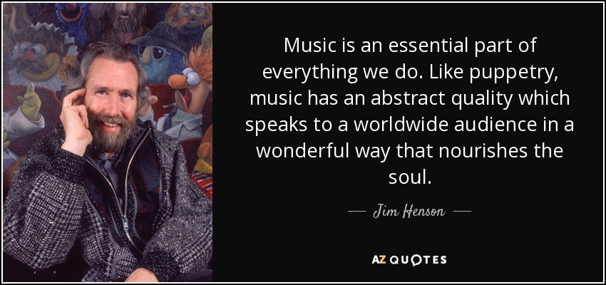 Music is an essential part of everything we do. Like puppetry, music has an abstract quality which speaks to a worldwide audience in a wonderful way that nourishes the soul. - Jim Henson