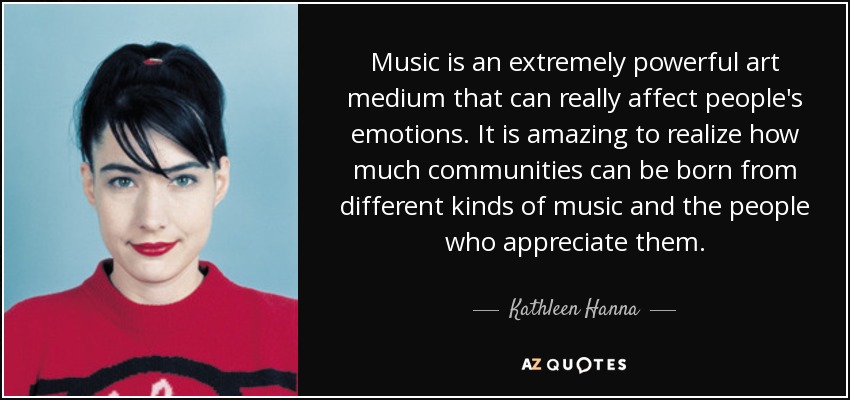 Music is an extremely powerful art medium that can really affect people's emotions. It is amazing to realize how much communities can be born from different kinds of music and the people who appreciate them. - Kathleen Hanna