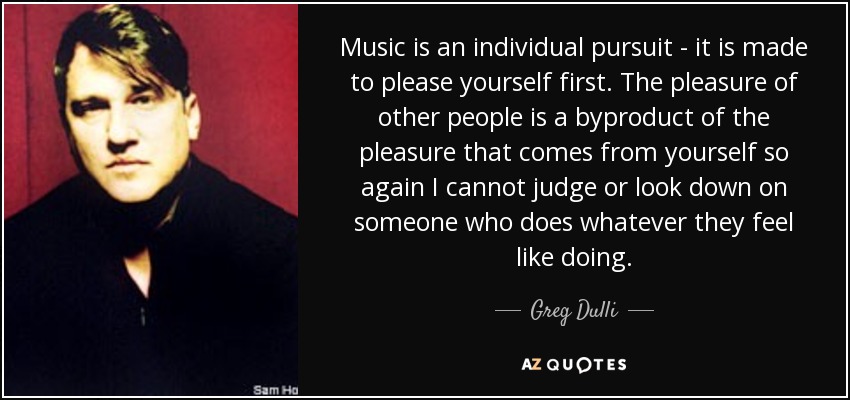 Music is an individual pursuit - it is made to please yourself first. The pleasure of other people is a byproduct of the pleasure that comes from yourself so again I cannot judge or look down on someone who does whatever they feel like doing. - Greg Dulli