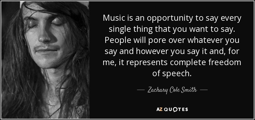 Music is an opportunity to say every single thing that you want to say. People will pore over whatever you say and however you say it and, for me, it represents complete freedom of speech. - Zachary Cole Smith