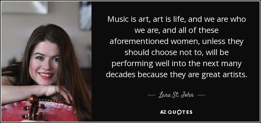 Music is art, art is life, and we are who we are, and all of these aforementioned women, unless they should choose not to, will be performing well into the next many decades because they are great artists. - Lara St. John