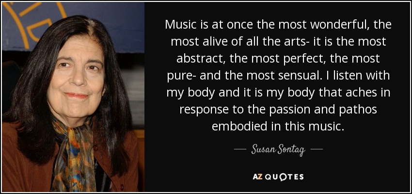 Music is at once the most wonderful, the most alive of all the arts- it is the most abstract, the most perfect, the most pure- and the most sensual. I listen with my body and it is my body that aches in response to the passion and pathos embodied in this music. - Susan Sontag