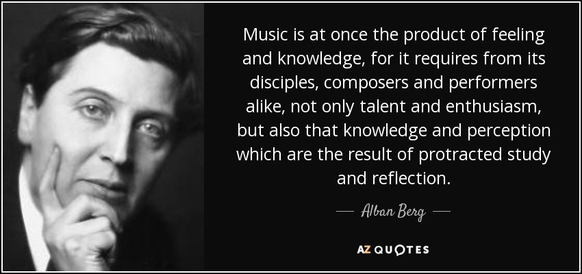 Music is at once the product of feeling and knowledge, for it requires from its disciples, composers and performers alike, not only talent and enthusiasm, but also that knowledge and perception which are the result of protracted study and reflection. - Alban Berg