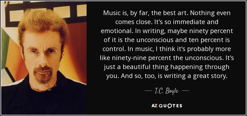 Music is, by far, the best art. Nothing even comes close. It's so immediate and emotional. In writing, maybe ninety percent of it is the unconscious and ten percent is control. In music, I think it's probably more like ninety-nine percent the unconscious. It's just a beautiful thing happening through you. And so, too, is writing a great story. - T.C. Boyle