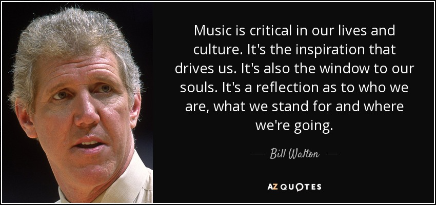 Music is critical in our lives and culture. It's the inspiration that drives us. It's also the window to our souls. It's a reflection as to who we are, what we stand for and where we're going. - Bill Walton