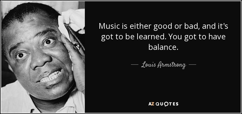 Music is either good or bad, and it's got to be learned. You got to have balance. - Louis Armstrong
