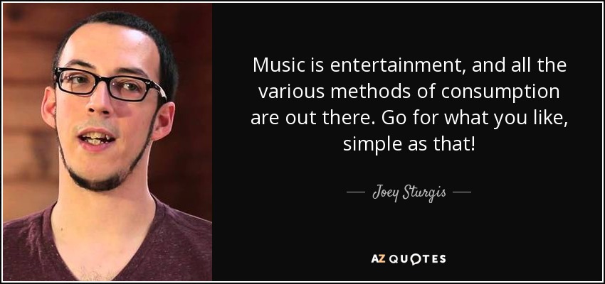 Music is entertainment, and all the various methods of consumption are out there. Go for what you like, simple as that! - Joey Sturgis