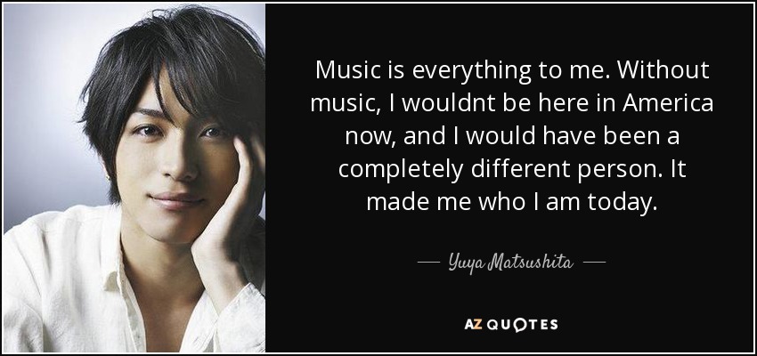 Music is everything to me. Without music, I wouldnt be here in America now, and I would have been a completely different person. It made me who I am today. - Yuya Matsushita
