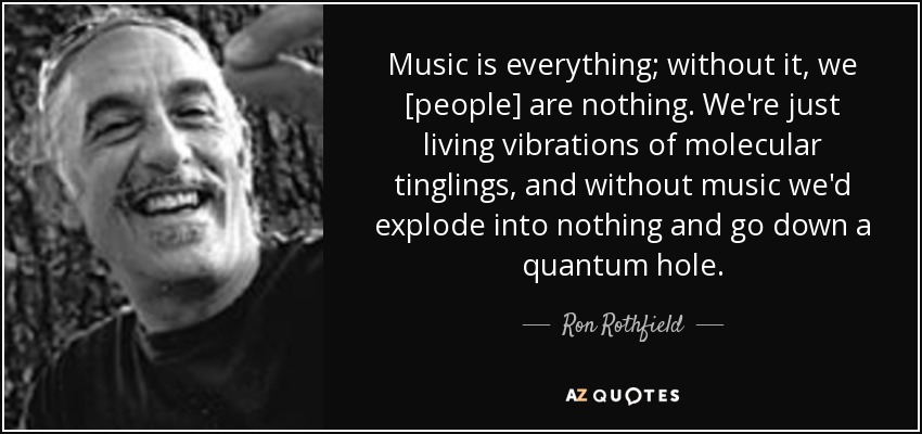 Music is everything; without it, we [people] are nothing. We're just living vibrations of molecular tinglings, and without music we'd explode into nothing and go down a quantum hole. - Ron Rothfield