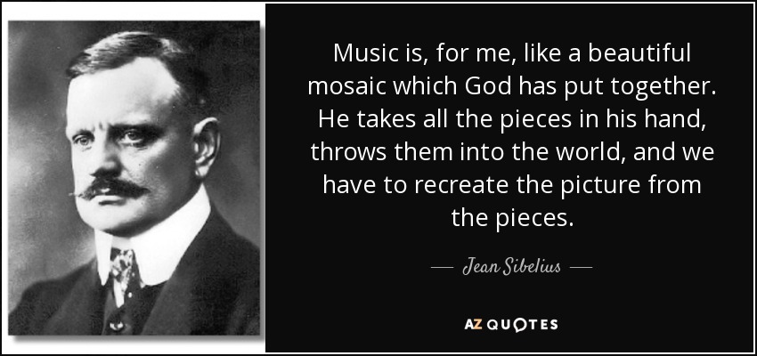 Music is, for me, like a beautiful mosaic which God has put together. He takes all the pieces in his hand, throws them into the world, and we have to recreate the picture from the pieces. - Jean Sibelius