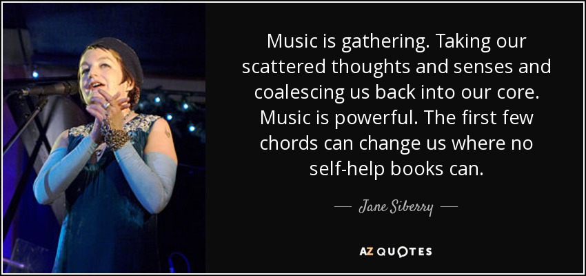 Music is gathering. Taking our scattered thoughts and senses and coalescing us back into our core. Music is powerful. The first few chords can change us where no self-help books can. - Jane Siberry