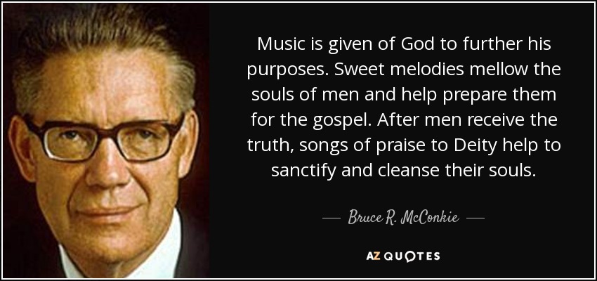 Music is given of God to further his purposes. Sweet melodies mellow the souls of men and help prepare them for the gospel. After men receive the truth, songs of praise to Deity help to sanctify and cleanse their souls. - Bruce R. McConkie