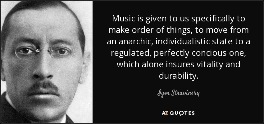 Music is given to us specifically to make order of things, to move from an anarchic, individualistic state to a regulated, perfectly concious one, which alone insures vitality and durability. - Igor Stravinsky