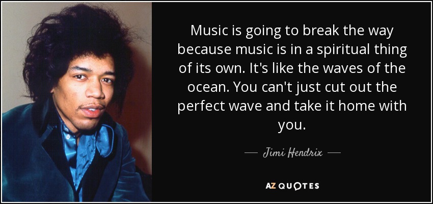 Music is going to break the way because music is in a spiritual thing of its own. It's like the waves of the ocean. You can't just cut out the perfect wave and take it home with you. - Jimi Hendrix