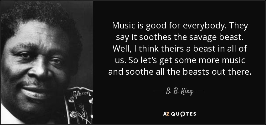 Music is good for everybody. They say it soothes the savage beast. Well, I think theirs a beast in all of us. So let's get some more music and soothe all the beasts out there. - B. B. King