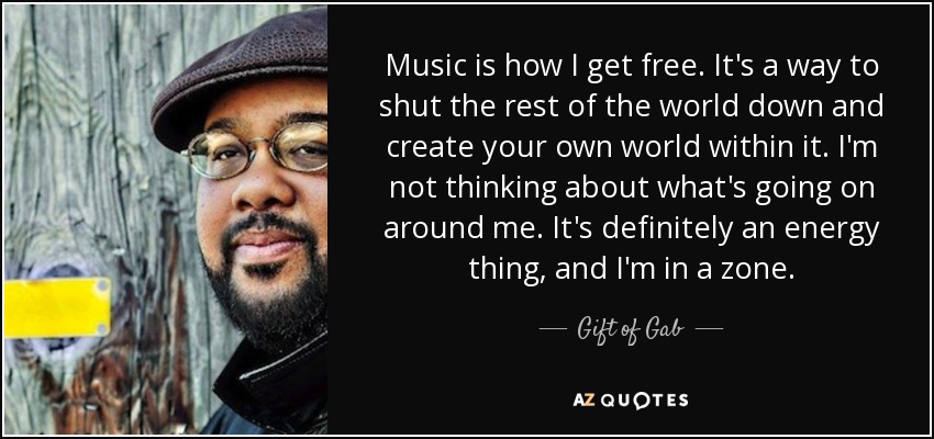 Music is how I get free. It's a way to shut the rest of the world down and create your own world within it. I'm not thinking about what's going on around me. It's definitely an energy thing, and I'm in a zone. - Gift of Gab