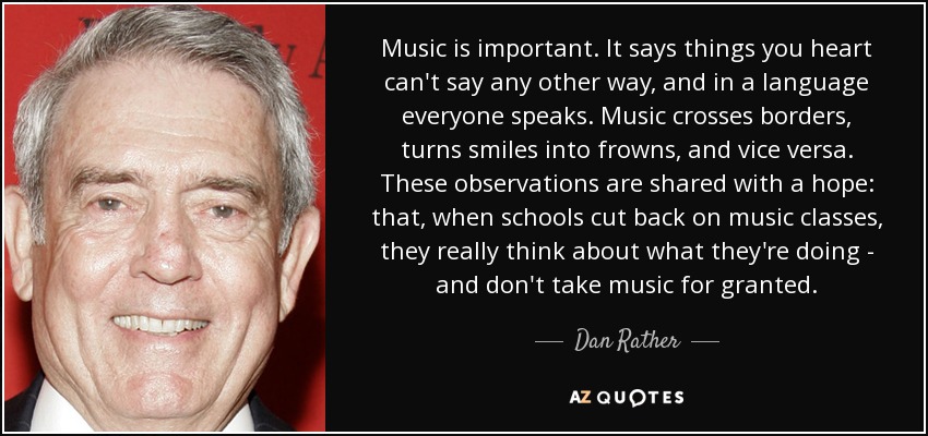 Music is important. It says things you heart can't say any other way, and in a language everyone speaks. Music crosses borders, turns smiles into frowns, and vice versa. These observations are shared with a hope: that, when schools cut back on music classes, they really think about what they're doing - and don't take music for granted. - Dan Rather