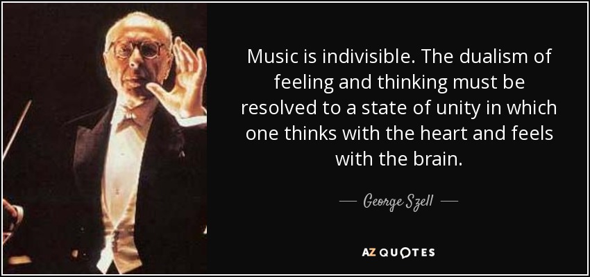 Music is indivisible. The dualism of feeling and thinking must be resolved to a state of unity in which one thinks with the heart and feels with the brain. - George Szell