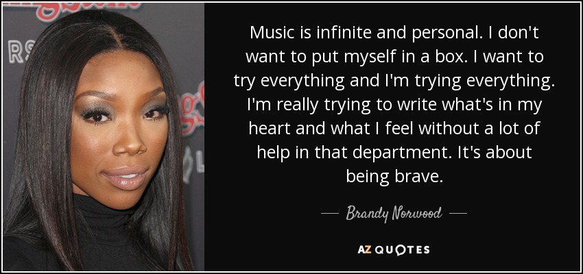 Music is infinite and personal. I don't want to put myself in a box. I want to try everything and I'm trying everything. I'm really trying to write what's in my heart and what I feel without a lot of help in that department. It's about being brave. - Brandy Norwood