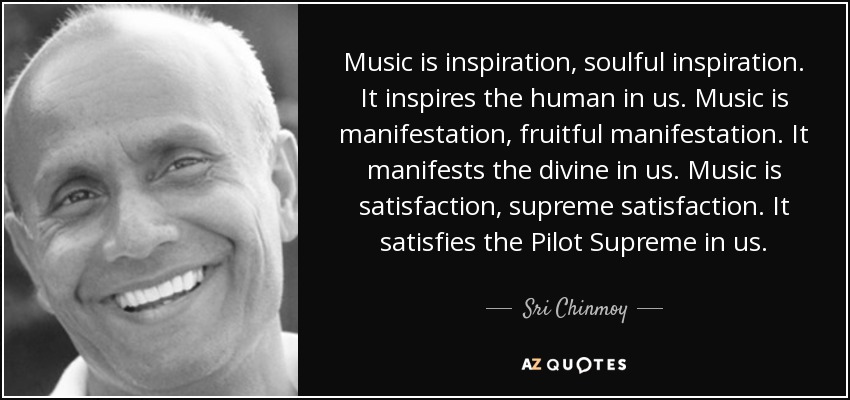 Music is inspiration, soulful inspiration. It inspires the human in us. Music is manifestation, fruitful manifestation. It manifests the divine in us. Music is satisfaction, supreme satisfaction. It satisfies the Pilot Supreme in us. - Sri Chinmoy