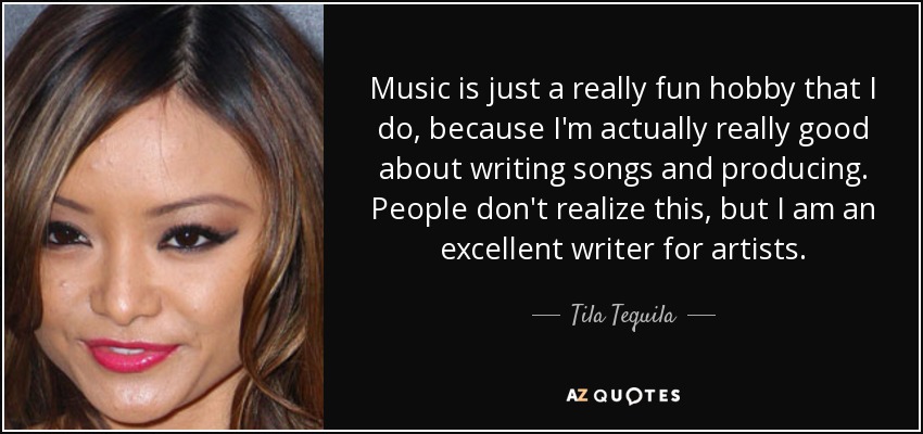 Music is just a really fun hobby that I do, because I'm actually really good about writing songs and producing. People don't realize this, but I am an excellent writer for artists. - Tila Tequila