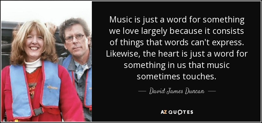 Music is just a word for something we love largely because it consists of things that words can't express. Likewise, the heart is just a word for something in us that music sometimes touches. - David James Duncan