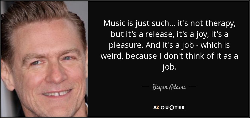 Music is just such... it's not therapy, but it's a release, it's a joy, it's a pleasure. And it's a job - which is weird, because I don't think of it as a job. - Bryan Adams