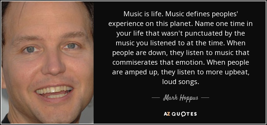 Music is life. Music defines peoples' experience on this planet. Name one time in your life that wasn't punctuated by the music you listened to at the time. When people are down, they listen to music that commiserates that emotion. When people are amped up, they listen to more upbeat, loud songs. - Mark Hoppus
