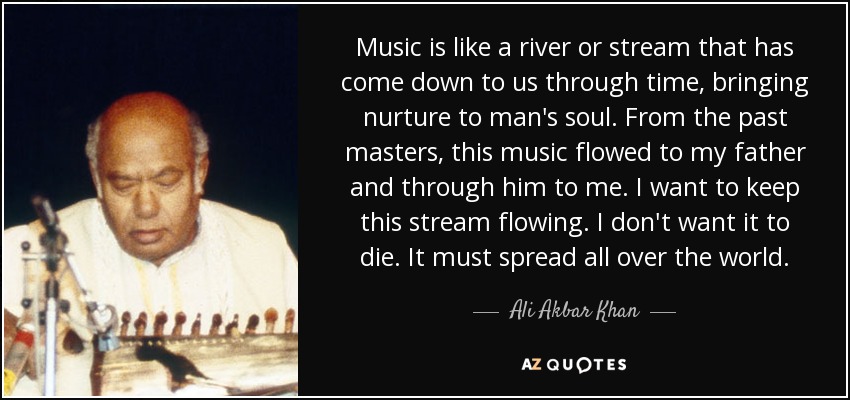 Music is like a river or stream that has come down to us through time, bringing nurture to man's soul. From the past masters, this music flowed to my father and through him to me. I want to keep this stream flowing. I don't want it to die. It must spread all over the world. - Ali Akbar Khan