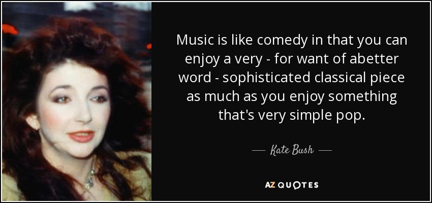 Music is like comedy in that you can enjoy a very - for want of abetter word - sophisticated classical piece as much as you enjoy something that's very simple pop. - Kate Bush