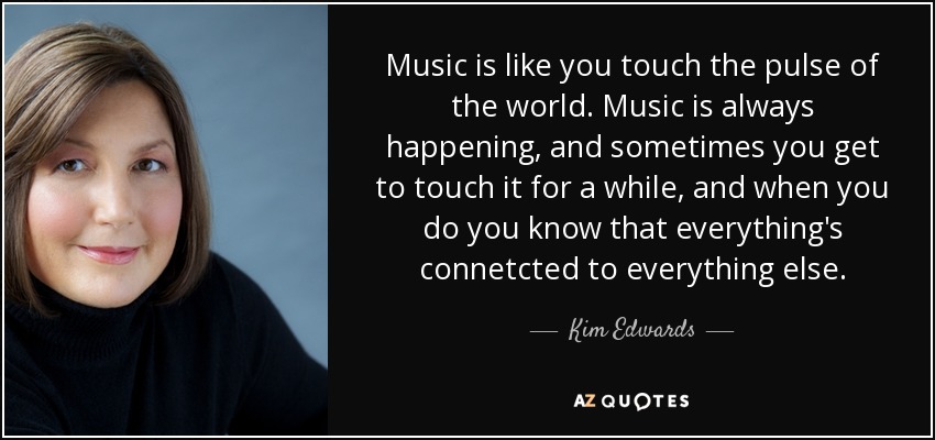 Music is like you touch the pulse of the world. Music is always happening, and sometimes you get to touch it for a while, and when you do you know that everything's connetcted to everything else. - Kim Edwards