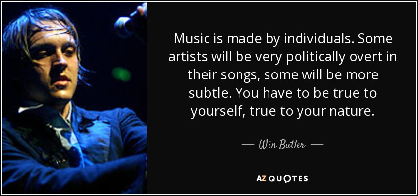 Music is made by individuals. Some artists will be very politically overt in their songs, some will be more subtle. You have to be true to yourself, true to your nature. - Win Butler