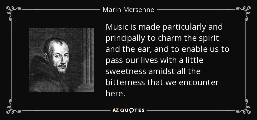 Music is made particularly and principally to charm the spirit and the ear, and to enable us to pass our lives with a little sweetness amidst all the bitterness that we encounter here. - Marin Mersenne