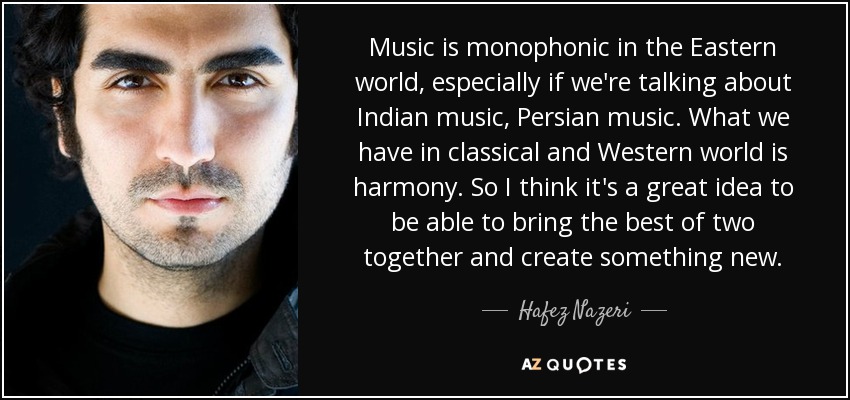 Music is monophonic in the Eastern world, especially if we're talking about Indian music, Persian music. What we have in classical and Western world is harmony. So I think it's a great idea to be able to bring the best of two together and create something new. - Hafez Nazeri