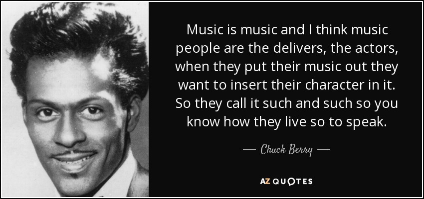 Music is music and I think music people are the delivers, the actors, when they put their music out they want to insert their character in it. So they call it such and such so you know how they live so to speak. - Chuck Berry
