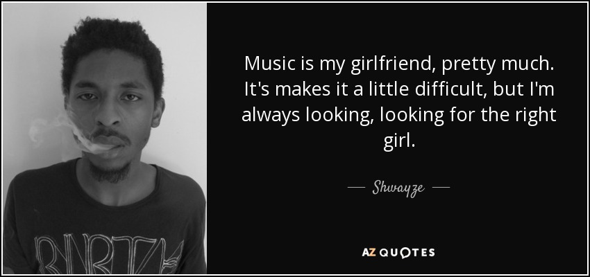 Music is my girlfriend, pretty much. It's makes it a little difficult, but I'm always looking, looking for the right girl. - Shwayze
