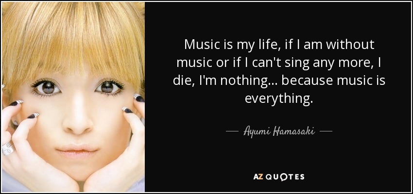 Music is my life, if I am without music or if I can't sing any more, I die, I'm nothing... because music is everything. - Ayumi Hamasaki