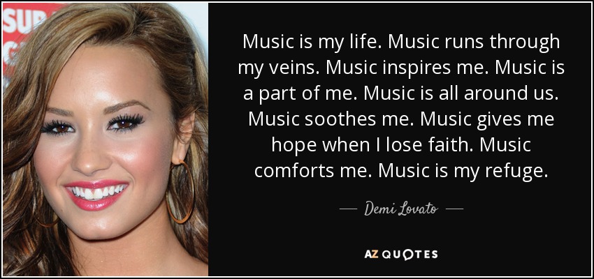 Music is my life. Music runs through my veins. Music inspires me. Music is a part of me. Music is all around us. Music soothes me. Music gives me hope when I lose faith. Music comforts me. Music is my refuge. - Demi Lovato