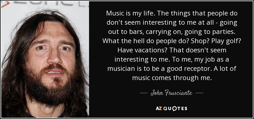 Music is my life. The things that people do don't seem interesting to me at all - going out to bars, carrying on, going to parties. What the hell do people do? Shop? Play golf? Have vacations? That doesn't seem interesting to me. To me, my job as a musician is to be a good receptor. A lot of music comes through me. - John Frusciante