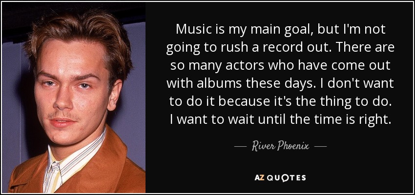 Music is my main goal, but I'm not going to rush a record out. There are so many actors who have come out with albums these days. I don't want to do it because it's the thing to do. I want to wait until the time is right. - River Phoenix