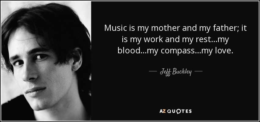 Music is my mother and my father; it is my work and my rest...my blood...my compass...my love. - Jeff Buckley