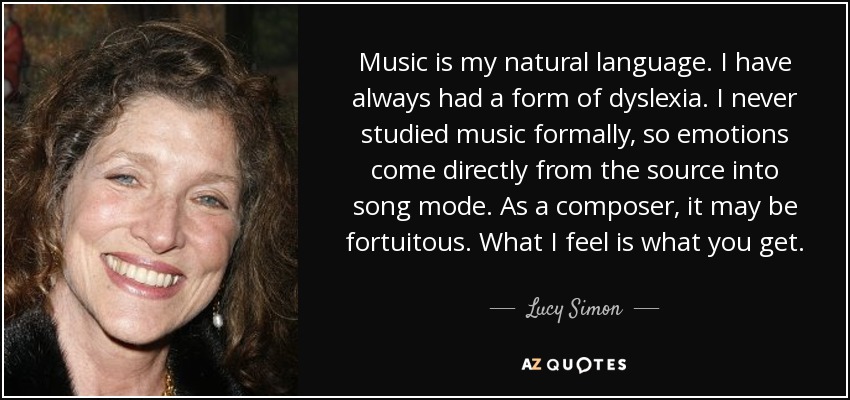 Music is my natural language. I have always had a form of dyslexia. I never studied music formally, so emotions come directly from the source into song mode. As a composer, it may be fortuitous. What I feel is what you get. - Lucy Simon